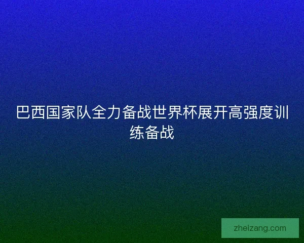 巴西国家队全力备战世界杯展开高强度训练备战