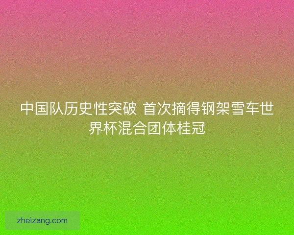中国队历史性突破 首次摘得钢架雪车世界杯混合团体桂冠