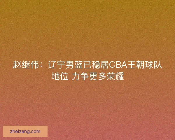 赵继伟：辽宁男篮已稳居CBA王朝球队地位 力争更多荣耀